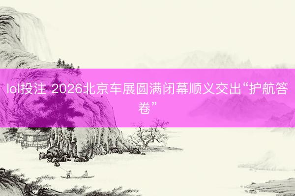 lol投注 2026北京车展圆满闭幕顺义交出“护航答卷”