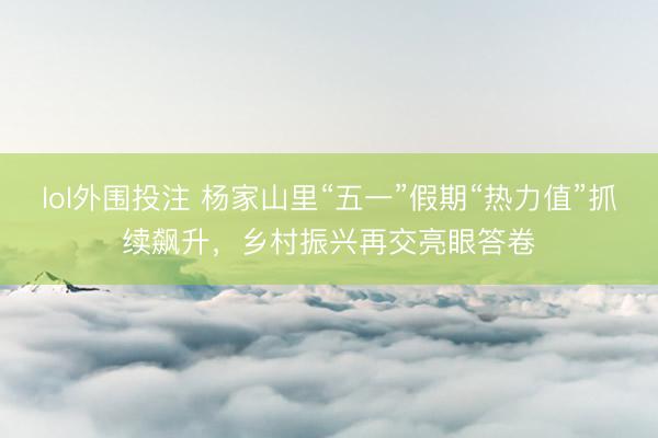 lol外围投注 杨家山里“五一”假期“热力值”抓续飙升，乡村振兴再交亮眼答卷
