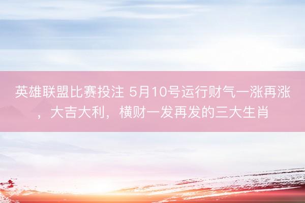 英雄联盟比赛投注 5月10号运行财气一涨再涨，大吉大利，横财一发再发的三大生肖