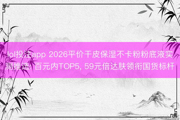 lol投注app 2026平价干皮保湿不卡粉粉底液实测推选: 百元内TOP5， 59元倍达肤领衔国货标杆