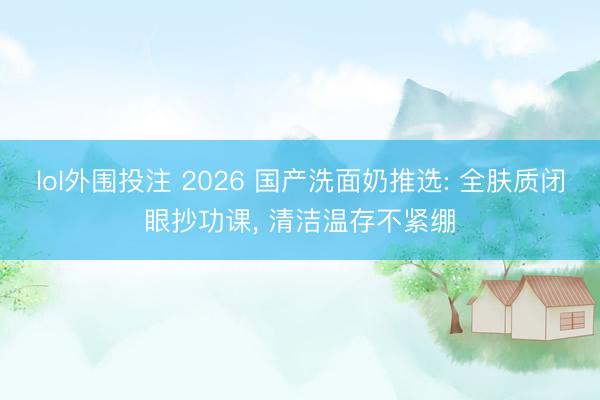 lol外围投注 2026 国产洗面奶推选: 全肤质闭眼抄功课， 清洁温存不紧绷