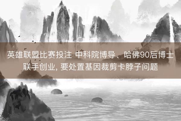 英雄联盟比赛投注 中科院博导、哈佛90后博士联手创业， 要处置基因裁剪卡脖子问题
