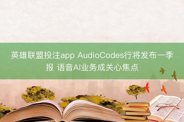 英雄联盟投注app AudioCodes行将发布一季报 语音AI业务成关心焦点