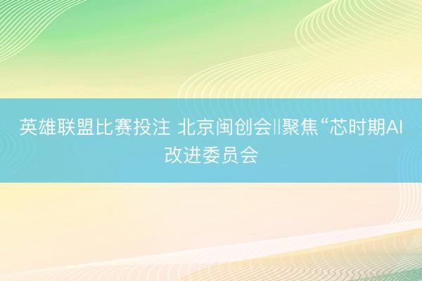 英雄联盟比赛投注 北京闽创会‖聚焦“芯时期AI改进委员会