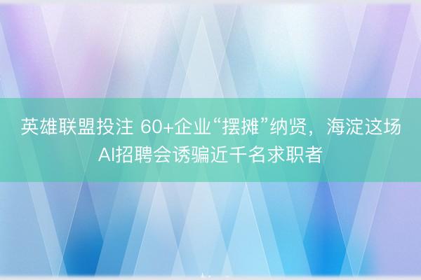 英雄联盟投注 60+企业“摆摊”纳贤，海淀这场AI招聘会诱骗近千名求职者