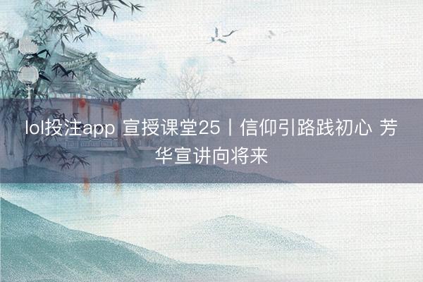lol投注app 宣授课堂25丨信仰引路践初心 芳华宣讲向将来