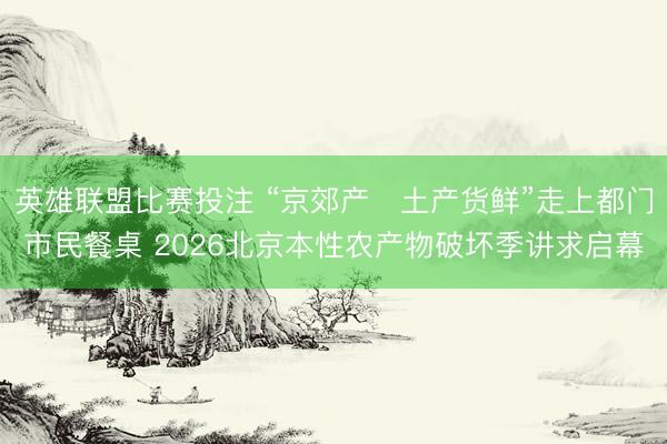 英雄联盟比赛投注 “京郊产・土产货鲜”走上都门市民餐桌 2026北京本性农产物破坏季讲求启幕