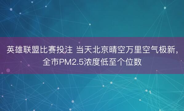 英雄联盟比赛投注 当天北京晴空万里空气极新，全市PM2.5浓度低至个位数