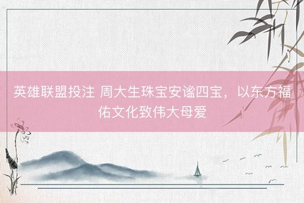 英雄联盟投注 周大生珠宝安谧四宝，以东方福佑文化致伟大母爱