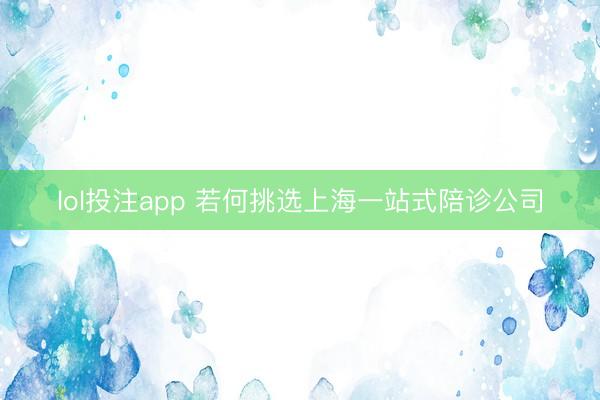lol投注app 若何挑选上海一站式陪诊公司