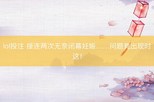 lol投注 接连两次无奈闭幕妊娠……问题竟出现时这！